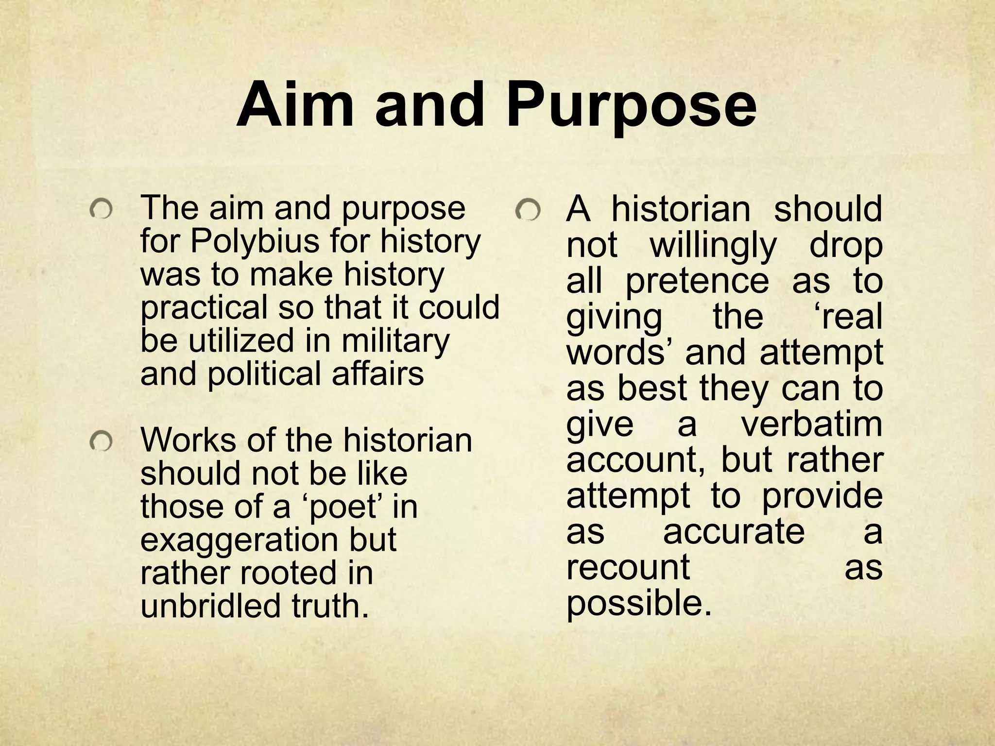Aim and Purpose
The aim and purpose          A historian should
for Polybius for history     not willingly drop
was to make history          all pretence as to
practical so that it could   giving the „real
be utilized in military      words‟ and attempt
and political affairs        as best they can to
Works of the historian       give a verbatim
should not be like           account, but rather
those of a „poet‟ in         attempt to provide
exaggeration but             as    accurate    a
rather rooted in             recount          as
unbridled truth.             possible.
 