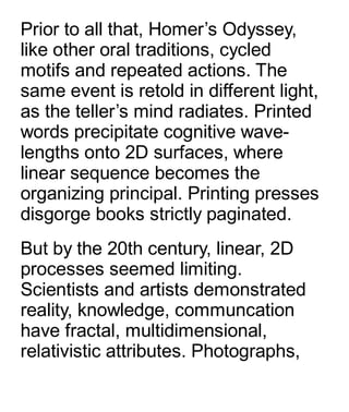 Prior to all that, Homer’s Odyssey,
like other oral traditions, cycled
motifs and repeated actions. The
same event is retold in different light,
as the teller’s mind radiates. Printed
words precipitate cognitive wave-
lengths onto 2D surfaces, where
linear sequence becomes the
organizing principal. Printing presses
disgorge books strictly paginated.
But by the 20th century, linear, 2D
processes seemed limiting.
Scientists and artists demonstrated
reality, knowledge, communcation
have fractal, multidimensional,
relativistic attributes. Photographs,
 