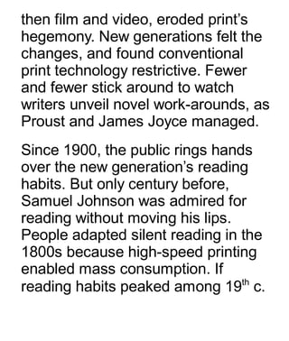then film and video, eroded print’s
hegemony. New generations felt the
changes, and found conventional
print technology restrictive. Fewer
and fewer stick around to watch
writers unveil novel work-arounds, as
Proust and James Joyce managed.
Since 1900, the public rings hands
over the new generation’s reading
habits. But only century before,
Samuel Johnson was admired for
reading without moving his lips.
People adapted silent reading in the
1800s because high-speed printing
enabled mass consumption. If
reading habits peaked among 19th
c.
 