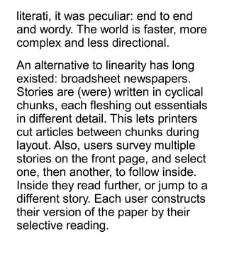 literati, it was peculiar: end to end
and wordy. The world is faster, more
complex and less directional.
An alternative to linearity has long
existed: broadsheet newspapers.
Stories are (were) written in cyclical
chunks, each fleshing out essentials
in different detail. This lets printers
cut articles between chunks during
layout. Also, users survey multiple
stories on the front page, and select
one, then another, to follow inside.
Inside they read further, or jump to a
different story. Each user constructs
their version of the paper by their
selective reading.
 