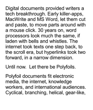 Digital documents provided writers a
tech breakthrough. Early killer-apps,
MacWrite and MS Word, let them cut
and paste, to move parts around with
a mouse click. 30 years on, word
processors look much the same, if
laden with bells and whistles. The
internet took texts one step back, to
the scroll era, but hyperlinks took two
forward, in a narrow dimension.
Until now.  Let there be Polyfoils.
Polyfoil documents fit electronic
media, the internet, knowledge
workers, and international audiences.
Cyclical, branching, helical, gear-like,
 