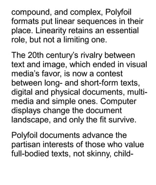 compound, and complex, Polyfoil
formats put linear sequences in their
place. Linearity retains an essential
role, but not a limiting one.
The 20th century’s rivalry between
text and image, which ended in visual
media’s favor, is now a contest
between long- and short-form texts,
digital and physical documents, multi-
media and simple ones. Computer
displays change the document
landscape, and only the fit survive.
Polyfoil documents advance the
partisan interests of those who value
full-bodied texts, not skinny, child-
 