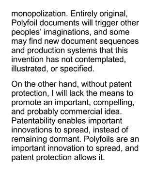 monopolization. Entirely original,
Polyfoil documents will trigger other
peoples’ imaginations, and some
may find new document sequences
and production systems that this
invention has not contemplated,
illustrated, or specified.
On the other hand, without patent
protection, I will lack the means to
promote an important, compelling,
and probably commercial idea.
Patentability enables important
innovations to spread, instead of
remaining dormant. Polyfoils are an
important innovation to spread, and
patent protection allows it.
 