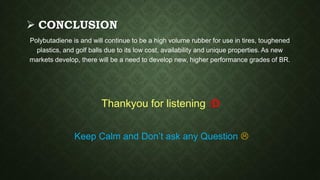  CONCLUSION
Polybutadiene is and will continue to be a high volume rubber for use in tires, toughened
plastics, and golf balls due to its low cost, availability and unique properties. As new
markets develop, there will be a need to develop new, higher performance grades of BR.
Thankyou for listening :D
Keep Calm and Don’t ask any Question 
 