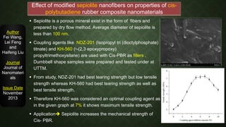  Sepiolite is a porous mineral exist in the form of fibers and
prepared by dry flow method. Average diameter of sepiolite is
less than 100 nm.
 Coupling agents like NDZ-201 (Isopropyl tri (dioctylphosphate)
titnate) and KH-560 (ᵞ-(2,3 epoxypropoxy)
propyltrimethoxysilane) are used with Cis-PBR as fillers .
Dumbbell shape samples were prepared and tested under at
UTTM.
 From study, NDZ-201 had best tearing strength but low tensile
strength whereas KH-560 had best tearing strength as well as
best tensile strength.
 Therefore KH-560 was considered an optimal coupling agent as
in the given graph at 7% it shows maximum tensile strength.
 Application Sepiolite increases the mechanical strength of
Cis- PBR.
Author
Fei Wang,
Lei Feng
and
Haifeng Liu
Journal
Journal of
Nanomateri
als
Issue Date
November
2013
Effect of modified sepiolite nanofibers on properties of cis-
polybutadiene rubber composite nanomaterials
 