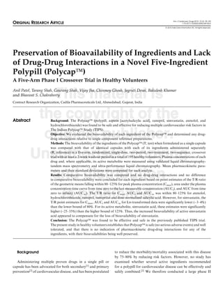 Am J Cardiovasc Drugs 2010; 10 (2): 95-103
ORIGINAL RESEARCH ARTICLE                                                                                                   1175-3277/10/0002-0095/$49.95/0

                                                                                                           ª 2010 Adis Data Information BV. All rights reserved.




Preservation of Bioavailability of Ingredients and Lack
of Drug-Drug Interactions in a Novel Five-Ingredient
Polypill (PolycapÔ)
A Five-Arm Phase I Crossover Trial in Healthy Volunteers


              This material is
Anil Patel, Tarang Shah, Gaurang Shah, Vijay Jha, Chinmoy Ghosh, Jagruti Desai, Bakulesh Khamar
and Bhaswat S. Chakraborty
Contract Research Organization, Cadila Pharmaceuticals Ltd, Ahmedabad, Gujarat, India




Abstract
            the copyright of the
                         Background: The PolycapÔ (polypill; aspirin [acetylsalicylic acid], ramipril, simvastatin, atenolol, and
                         hydrochlorothiazide) was found to be safe and effective for reducing multiple cardiovascular risk factors in


             original publisher.
                         The Indian PolycapÔ Study (TIPS).
                         Objective: We evaluated the bioavailability of each ingredient of the PolycapÔ and determined any drug-
                         drug interactions relative to single component reference preparations.
                         Methods: The bioavailability of the ingredients of the PolycapÔ (T; test) when formulated as a single capsule
                         was compared with that of identical capsules with each of its ingredients administered separately

           Unauthorised copying
                         (R; reference) in a five-arm, randomized, single-dose, two-period, two-treatment, two-sequence, crossover
                         trial with at least a 2-week washout period in a total of 195 healthy volunteers. Plasma concentrations of each
                         drug and, where applicable, its active metabolite were measured using validated liquid chromatography-
                         tandem mass spectrometry and ultra-performance liquid chromatography. Mean pharmacokinetic para-


              and distribution
                         meters and their standard deviations were computed for each analyte.
                         Results: Comparative bioavailability was computed and no drug-drug interactions and no difference
                         in comparative bioavailability were concluded for each ingredient based on point estimates of the T/R ratio
                         of the geometric means falling within 80–125% for peak plasma concentration (Cmax), area under the plasma
                         concentration-time curve from time zero to the last measurable concentration (AUCt), and AUC from time

                is prohibited.
                         zero to infinity (AUC1). The T/R ratio for Cmax, AUCt and AUC1 was within 80–125% for atenolol,
                         hydrochlorothiazide, ramipril, ramiprilat and dose-normalized salicylic acid. However, for simvastatin, the
                         T/R point estimates for Cmax, AUCt and AUC1 for Ln-transformed data were significantly lower (~3–4%)
                         than the lower bound of 80%. For its active metabolite, simvastatin acid, these estimates were significantly
                         higher (~25–35%) than the higher bound of 125%. Thus, the increased bioavailability of active simvastatin
                         acid appeared to compensate for the loss of bioavailability of simvastatin.
                         Conclusion: The PolycapÔ was found to be effective and safe in the previously published TIPS trial.
                         The present study in healthy volunteers establishes that PolycapÔ is safe (no serious adverse events) and well
                         tolerated, and that there is no indication of pharmacokinetic drug-drug interactions for any of the
                         ingredients, with their bioavailabilities being well preserved.




  Background                                                          to reduce the morbidity/mortality associated with this disease
                                                                      by 75–80% by reducing risk factors. However, no study has
   Administering multiple proven drugs in a single pill or            examined whether several active ingredients recommended
capsule has been advocated for both secondary[1] and primary          for a polypill for cardiovascular disease can be effectively and
prevention[2] of cardiovascular disease, and has been postulated      safely combined.[2] We therefore conducted a large phase II
 