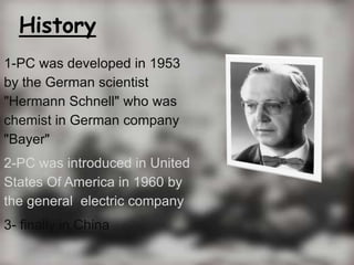 History
1-PC was developed in 1953
by the German scientist
"Hermann Schnell" who was
chemist in German company
"Bayer"
2-P...