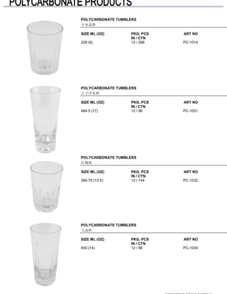 POLYCARBONATE TUMBLERS
小水晶杯
SIZE ML (OZ) PKG. PCS ART NO
IN / CTN
228 (8) 12 / 288 PC-1014
POLYCARBONATE TUMBLERS
王子冷水杯
SIZE ML (OZ) PKG. PCS ART NO
IN / CTN
484.5 (17) 12 / 96 PC-1021
POLYCARBONATE TUMBLERS
红梅杯
SIZE ML (OZ) PKG. PCS ART NO
IN / CTN
384.75 (13.5) 12 / 144 PC-1032
POLYCARBONATE TUMBLERS
玉晶杯
SIZE ML (OZ) PKG. PCS ART NO
IN / CTN
400 (14) 12 / 96 PC-1034
 