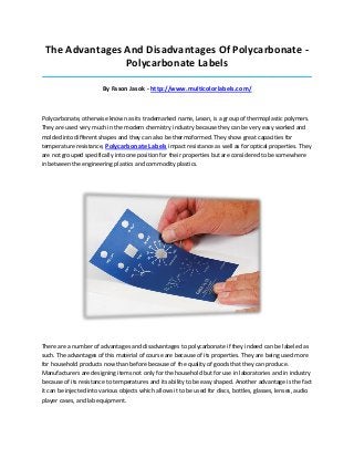 The Advantages And Disadvantages Of Polycarbonate Polycarbonate Labels
_____________________________________________________________________________________

By Fason Jasok - http://www.multicolorlabels.com/

Polycarbonate, otherwise known as its trademarked name, Lexan, is a group of thermoplastic polymers.
They are used very much in the modern chemistry industry because they can be very easy worked and
molded into different shapes and they can also be thermoformed. They show great capacities for
temperature resistance, Polycarbonate Labels impact resistance as well as for optical properties. They
are not grouped specifically into one position for their properties but are considered to be somewhere
in between the engineering plastics and commodity plastics.

There are a number of advantages and disadvantages to polycarbonate if they indeed can be labeled as
such. The advantages of this material of course are because of its properties. They are being used more
for household products now than before because of the quality of goods that they can produce.
Manufacturers are designing items not only for the household but for use in laboratories and in industry
because of its resistance to temperatures and its ability to be easy shaped. Another advantage is the fact
it can be injected into various objects which allows it to be used for discs, bottles, glasses, lenses, audio
player cases, and lab equipment.

 