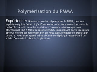 Polymérisation du PMMA
Expérience: Nous avons voulus polyméraliser le PMMA, c'est une
expérience qui se faisait il y'a 10 ans en seconde. Nous avons donc suivis le
protocole . A la fin de notre expérience nous avons observé que nous
obtenons pas tout a fait le résultat attendus. Nous pensons que les résultats
obtenus ne sont pas forcement bon car nous avons remplacé un produit par
un autre. Nous avons quand même observé un dépôt qui ressemblais à un
solide. On aurait du obtenir du plastique .
 