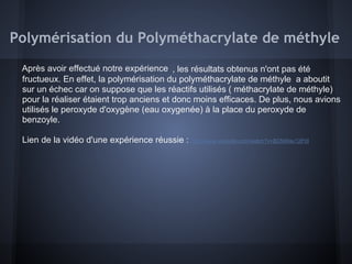 Polymérisation du Polyméthacrylate de méthyle
Après avoir effectué notre expérience , les résultats obtenus n'ont pas été
fructueux. En effet, la polymérisation du polyméthacrylate de méthyle a aboutit
sur un échec car on suppose que les réactifs utilisés ( méthacrylate de méthyle)
pour la réaliser étaient trop anciens et donc moins efficaces. De plus, nous avions
utilisés le peroxyde d'oxygène (eau oxygenée) à la place du peroxyde de
benzoyle.
Lien de la vidéo d'une expérience réussie : http://www.youtube.com/watch?v=BCNWav12PdI
 