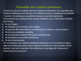 Propriétés des matières plastiques
Comme on peut le constater dans les tableaux précédents, les propriétés des
matières plastiques sont fonction des différents types de plastiques considérés.
Toutefois, les plastiques possèdent plusieurs propriétés générales
intéressantes qui expliquent leur grande utilisation pour la fabrication d'objets
techniques.
● Ils sont légers.
● Ils résistent à la corrosion (à la rouille).
● Ils peuvent être façonnées et moulées par la chaleur ou sous pression.
● Ils ont une excellente durabilité.
● Ils sont de bons isolants thermiques et électriques.
● Ils possèdent une grande résistance.
● Ils sont économiques.
En contrepartie, les matières plastiques présentent un inconvénient majeur:
elles sont obtenues à partir d'une ressource fossile non renouvelable, soit le
pétrole. Il est donc important d'en effectuer le recyclage afin d'assurer la
perennité de la ressource.
 