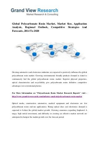 Global Polycarbonate Resin Market, Market Size, Application
Analysis, Regional Outlook, Competitive Strategies And
Forecasts, 2014 To 2020
Growing automotive and electronics industries are expected to positively influence the global
polycarbonate resin market. Growing environmental friendly products demand is slated to
continuously fuel the global polycarbonate resins market. Superior physical properties,
optical characteristics and recyclability give polycarbonate resins definitive competitive
advantage over conventional plastics.
For More Information on "Polycarbonate Resin Market Research Reports" visit -
http://www.grandviewresearch.com/industry-analysis/polycarbonate-resin-market
Optical media, construction, automotive, medical equipment and electronics are few
polycarbonate resins end-use applications. Rising optical discs and electronics demand is
expected to bolster the global market growth. Growing awareness regarding bisphenol A
usage, high initial investment, and difficulty in creating an effective market network are
anticipated to hamper the market growth over the forecast period.
 