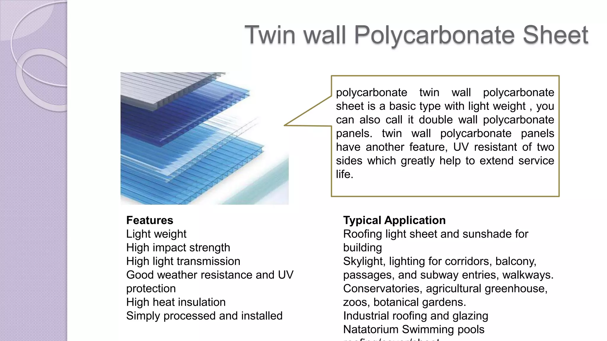 Twin wall Polycarbonate Sheet
polycarbonate twin wall polycarbonate
sheet is a basic type with light weight , you
can also call it double wall polycarbonate
panels. twin wall polycarbonate panels
have another feature, UV resistant of two
sides which greatly help to extend service
life.
Features
Light weight
High impact strength
High light transmission
Good weather resistance and UV
protection
High heat insulation
Simply processed and installed
Typical Application
Roofing light sheet and sunshade for
building
Skylight, lighting for corridors, balcony,
passages, and subway entries, walkways.
Conservatories, agricultural greenhouse,
zoos, botanical gardens.
Industrial roofing and glazing
Natatorium Swimming pools
 