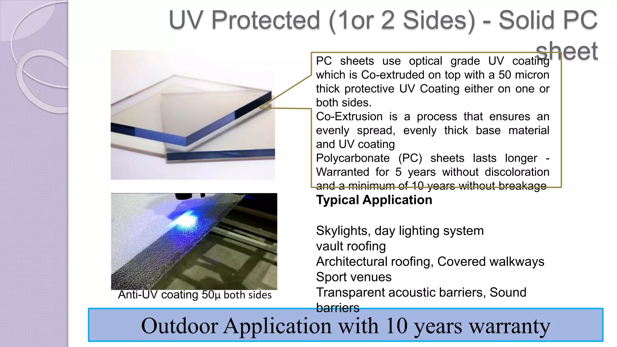UV Protected (1or 2 Sides) - Solid PC
sheet
Anti-UV coating 50µ both sides
Outdoor Application with 10 years warranty
Typical Application
Skylights, day lighting system
vault roofing
Architectural roofing, Covered walkways
Sport venues
Transparent acoustic barriers, Sound
barriers
PC sheets use optical grade UV coating
which is Co-extruded on top with a 50 micron
thick protective UV Coating either on one or
both sides.
Co-Extrusion is a process that ensures an
evenly spread, evenly thick base material
and UV coating
Polycarbonate (PC) sheets lasts longer -
Warranted for 5 years without discoloration
and a minimum of 10 years without breakage
 