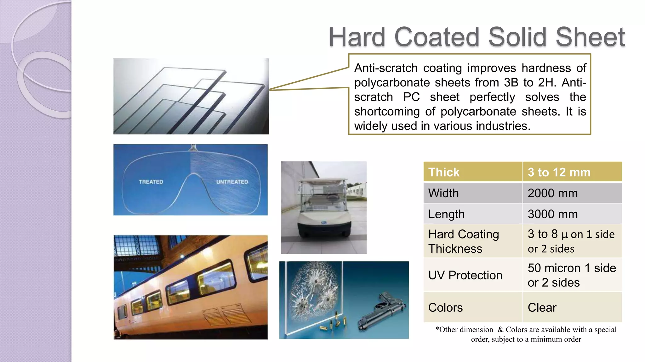 Hard Coated Solid Sheet
Anti-scratch coating improves hardness of
polycarbonate sheets from 3B to 2H. Anti-
scratch PC sheet perfectly solves the
shortcoming of polycarbonate sheets. It is
widely used in various industries.
Thick 3 to 12 mm
Width 2000 mm
Length 3000 mm
Hard Coating
Thickness
3 to 8 µ on 1 side
or 2 sides
UV Protection
50 micron 1 side
or 2 sides
Colors Clear
*Other dimension & Colors are available with a special
order, subject to a minimum order
 