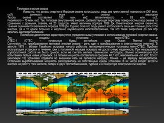 Тепловая энергия океана
Известно, что запасы энергии в Мировом океане колоссальны, ведь две трети земной поверхности (361 млн.
км2) занимают моря и океаны – акватория
Тихого океана составляет 180 млн. км2. Атлантического – 93 млн. км2,
Индийского – 75 млн. км2. Так, тепловая (внутренняя) энергия, соответствующая перегреву поверхностных вод океана по
сравнению с донными, скажем, на 20 градусов, имеет величину порядка 1026 Дж. Кинетическая энергия океанских
течений оценивается величиной порядка 1018 Дж. Однако пока что люди умеют использовать лишь ничтожные доли этой
энергии, да и то ценой больших и медленно окупающихся капиталовложений, так что такая энергетика до сих пор
казалась малоперспективной.
Последние десятилетие характеризуется определенными успехами в использовании тепловой энергии океана.
Так, созданы установки мини-ОТЕС и
ОТЕС-1 (ОТЕС – начальные буквы английских слов Осеаn Тhеrmal Energy
Conversion, т.e. преобразование тепловой энергии океана – речь идет о преобразовании в электрическую энергию). В
августе 1979 г. вблизи Гавайских островов начала работать теплоэнергетическая установка мини-ОТЕС. Пробная
эксплуатация установки в течение трех с половиной месяцев показала ее достаточную надежность. При непрерывной
круглосуточной работе не было срывов, если не считать мелких технических неполадок, обычно возникающих при
испытаниях любых новых установок. Ее полная мощность составляла в среднем 48,7 кВт, максимальная –53 кВт; 12 кВт
(максимум 15) установка отдавала во внешнюю сеть на полезную нагрузку, точнее – на зарядку аккумуляторов.
Остальная вырабатываемая мощность расходовалась на собственные нужды установки. В их число входят затраты
анергии на работу трех насосов, потери в двух теплообменниках, турбине и в генераторе электрической энергии.
 