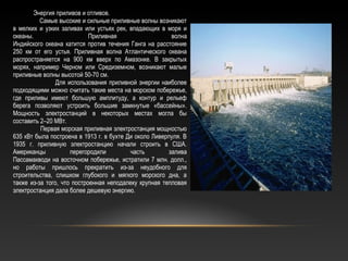 Энергия приливов и отливов.
Самые высокие и сильные приливные волны возникают
в мелких и узких заливах или устьях рек, впадающих в моря и
океаны. Приливная волна
Индийского океана катится против течения Ганга на расстояние
250 км от его устья. Приливная волна Атлантического океана
распространяется на 900 км вверх по Амазонке. В закрытых
морях, например Черном или Средиземном, возникают малые
приливные волны высотой 50-70 см.
Для использования приливной энергии наиболее
подходящими можно считать такие места на морском побережье,
где приливы имеют большую амплитуду, а контур и рельеф
берега позволяют устроить большие замкнутые «бассейны».
Мощность электростанций в некоторых местах могла бы
составить 2–20 МВт.
Первая морская приливная электростанция мощностью
635 кВт была построена в 1913 г. в бухте Ди около Ливерпуля. В
1935 г. приливную электростанцию начали строить в США.
Американцы перегородили часть залива
Пассамакводи на восточном побережье, истратили 7 млн. долл.,
но работы пришлось прекратить из-за неудобного для
строительства, слишком глубокого и мягкого морского дна, а
также из-за того, что построенная неподалеку крупная тепловая
электростанция дала более дешевую энергию.
 