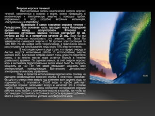 Энергия морских течений
Неисчерпаемые запасы кинетической энергии морских
течений, накопленные в океанах и морях, можно превращать в
механическую и электрическую энергию с помощью турбин,
погруженных в воду (подобно ветряным мельницам,
«погруженным» в атмосферу).
Важнейшее и самое известное морское течение –
Гольфстрим. Его основная часть проходит через Флоридский
пролив между полуостровом Флорида и
Багамскими островами. Ширина течения составляет 60 км,
глубина до 800 м, а поперечное сечение 28 км2. Если бы мы
смогли полностью использовать эту энергию, она была бы
эквивалентна суммарной энергии от 50 крупных электростанций по
1000 МВт, Но эта цифра чисто теоретическая, а практически можно
рассчитывать на использование лишь около 10% энергии течения.
В настоящее время в ряде стран, и в первую очередь в
Англии, ведутся интенсивные работы по использованию энергии
морских волн. Британские острова имеют очень длинную береговую
линию, к во многих местах море остается бурным в течение
длительного времени. По оценкам ученых, за счет энергии морских
волн в английских территориальных водах можно было бы получить
мощность до 120 ГВт, что вдвое превышает мощность всех
электростанций, принадлежащих Британскому Центральному
электроэнергетическому управлению.
Один из проектов использования морских волн основан на
принципе колеблющегося водяного столба. В гигантских «коробах»
без дна и с отверстиями вверху под влиянием волн уровень воды то
поднимается, то опускается. Столб воды в коробе действует
наподобие поршня: засасывает воздух и нагнетает его в лопатки
турбин. Главную трудность здесь составляет согласование инерции
рабочих колес турбин с количеством воздуха в коробах, так чтобы за
счет инерции сохранялась постоянной скорость вращения турбинных
валов в широком диапазоне условий на поверхности моря.
 