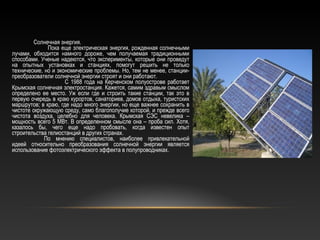 Солнечная энергия.
Пока еще электрическая энергия, рожденная солнечными
лучами, обходится намного дороже, чем получаемая традиционными
способами. Ученые надеются, что эксперименты, которые они проведут
на опытных установках и станциях, помогут решить не только
технические, но и экономические проблемы. Но, тем не менее, станции-
преобразователи солнечной энергии строят и они работают.
С 1988 года на Керченском полуострове работает
Крымская солнечная электростанция. Кажется, самим здравым смыслом
определено ее место. Уж если где и строить такие станции, так это в
первую очередь в краю курортов, санаториев, домов отдыха, туристских
маршрутов; в краю, где надо много энергии, но еще важнее сохранить в
чистоте окружающую среду, само благополучие которой, и прежде всего
чистота воздуха, целебно для человека. Крымская СЭС невелика –
мощность всего 5 МВт. В определенном смысле она – проба сил. Хотя,
казалось бы, чего еще надо пробовать, когда известен опыт
строительства гелиостанций в других странах.
По мнению специалистов, наиболее привлекательной
идеей относительно преобразования солнечной энергии является
использование фотоэлектрического эффекта в полупроводниках.
 