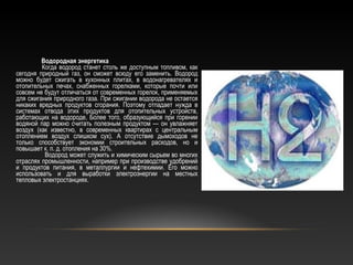 Водородная энергетика
Когда водород станет столь же доступным топливом, как
сегодня природный газ, он сможет всюду его заменить. Водород
можно будет сжигать в кухонных плитах, в водонагревателях и
отопительных печах, снабженных горелками, которые почти или
совсем не будут отличаться от современных горелок, применяемых
для сжигания природного газа. При сжигании водорода не остается
никаких вредных продуктов сгорания. Поэтому отпадает нужда в
системах отвода этих продуктов для отопительных устройств,
работающих на водороде, Более того, образующийся при горении
водяной пар можно считать полезным продуктом — он увлажняет
воздух (как известно, в современных квартирах с центральным
отоплением воздух слишком сух). А отсутствие дымоходов не
только способствует экономии строительных расходов, но и
повышает к. п. д. отопления на 30%.
Водород может служить и химическим сырьем во многих
отраслях промышленности, например при производстве удобрений
и продуктов питания, в металлургии и нефтехимии. Его можно
использовать и для выработки электроэнергии на местных
тепловых электростанциях.
 