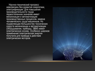 Научно-технический прогресс
невозможен без развития энергетики,
электрификации. Для повышения
производительности труда
первостепенное значение имеет
механизация и автоматизация
производственных процессов, замена
человеческого труда машинным. Но
подавляющее большинство технических
средств механизации и автоматизации
(оборудование, приборы, ЭВМ) имеет
электрическую основу. Особенно широкое
применение электрическая энергия
получила для привода в действие
электрических моторов.
 
