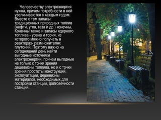 Человечеству электроэнергия
нужна, причем потребности в ней
увеличиваются с каждым годом.
Вместе с тем запасы
традиционных природных топлив
(нефти, угля, газа и др.) конечны.
Конечны также и запасы ядерного
топлива - урана и тория, из
которого можно получать в
реакторах- размножителях
плутоний. Поэтому важно на
сегодняшний день найти
выгодные источники
электроэнергии, причем выгодные
не только с точки зрения
дешевизны топлива, но и с точки
зрения простоты конструкций,
эксплуатации, дешевизны
материалов, необходимых для
постройки станции, долговечности
станций.
 