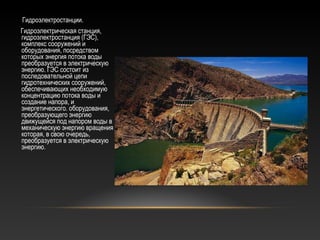 Гидроэлектростанции.
Гидроэлектрическая станция,
гидроэлектростанция (ГЭС),
комплекс сооружений и
оборудования, посредством
которых энергия потока воды
преобразуется в электрическую
энергию. ГЭС состоит из
последовательной цепи
гидротехнических сооружений,
обеспечивающих необходимую
концентрацию потока воды и
создание напора, и
энергетического. оборудования,
преобразующего энергию
движущейся под напором воды в
механическую энергию вращения
которая, в свою очередь,
преобразуется в электрическую
энергию.
 