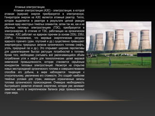 Атомные электростанции.
Атомная электростанция (АЭС) - электростанция, в которой
атомная (ядерная) энергия преобразуется в электрическую.
Генератором энергии на АЭС является атомный реактор. Тепло,
которое выделяется в реакторе в результате цепной реакции
деления ядер некоторых тяжёлых элементов, затем так же, как и на
обычных тепловых электростанциях (ТЭС), преобразуется в
электроэнергию. В отличие от ТЭС, работающих на органическом
топливе, АЭС работает на ядерном горючем (в основе 233U, 235U,
239Pu). Установлено, что мировые энергетические ресурсы
ядерного горючего (уран, плутоний и др.) существенно превышают
энергоресурсы природных запасов органического топлива (нефть,
уголь, природный газ и др.). Это открывает широкие перспективы
для удовлетворения быстро растущих потребностей в топливе.
Кроме того, необходимо учитывать всё увеличивающийся объём
потребления угля и нефти для технологических целей мировой
химической промышленности, которая становится серьёзным
конкурентом тепловых электростанций. Несмотря на открытие
новых месторождений органического топлива и совершенствование
способов его добычи, в мире наблюдается тенденция к
относительному, увеличению его стоимости. Это создаёт наиболее
тяжёлые условия для стран, имеющих ограниченные запасы
топлива органического происхождения. Очевидна необходимость
быстрейшего развития атомной энергетики, которая уже занимает
заметное место в энергетическом балансе ряда промышленных
стран мира.
 