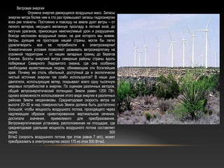 Ветровая энергия
Огромна энергия движущихся воздушных масс. Запасы
энергии ветра более чем в сто раз превышают запасы гидроэнергии
всех рек планеты. Постоянно и повсюду на земле дуют ветры – от
легкого ветерка, несущего желанную прохладу в летний зной, до
могучих ураганов, приносящих неисчислимый урон и разрушения.
Всегда неспокоен воздушный океан, на дне которого мы живем.
Ветры, дующие на просторах нашей страны, могли бы легко
удовлетворить все ее потребности в электроэнергии!
Климатические условия позволяют развивать ветроэнергетику на
огромной территории – от наших западных границ до берегов
Енисея. Богаты энергией ветра северные районы страны вдоль
побережья Северного Ледовитого океана, где она особенно
необходима мужественным людям, обживающим эти богатейшие
края. Почему же столь обильный, доступный да и экологически
чистый источник энергии так слабо используется? В наши дни
двигатели, использующие ветер, покрывают всего одну тысячную
мировых потребностей в энергии. По оценкам различных авторов,
общий ветроэнергетический потенциал Земли равен 1200 ГВт,
однако возможности использования этого вида энергии в различных
районах Земли неодинаковы. Среднегодовая скорость ветра на
высоте 20–30 м над поверхностью Земли должна быть достаточно
большой, чтобы мощность воздушного потока, проходящего через
надлежащим образом ориентированное вертикальное сечение,
достигала значения, приемлемого для преобразования.
Ветроэнергетическая установка, расположенная на площадке, где
среднегодовая удельная мощность воздушного потока составляет
около 500
Вт/м2 (скорость воздушного потока при этом равна 7 м/с), может
преобразовать в электроэнергию около 175 из этих 500 Вт/м2.
 