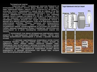 Геотермальная энергия
Энергетика земли – геотермальная энергетика базируется на
использовании природной теплоты Земли. Верхняя часть земной коры
имеет термический градиент, равный 20–30 °С в расчете на 1 км глубины, и,
количество теплоты, содержащейся в земной коре до глубины 10 км (без
учета температуры поверхности), равно приблизительно 12,6.1026 Дж. Эти
ресурсы эквивалентны теплосодержанию 4,6·1016 т угля (принимая
среднюю теплоту сгорания угля равной 27,6.109 Дж/т), что более чем в 70
тыс. раз превышает теплосодержание всех технически и экономически
извлекаемых мировых ресурсов угля. Однако геотермальная теплота в
верхней части земной слишком рассеяна, чтобы на ее базе решать мировые
энергетические проблемы. Ресурсы, пригодные для промышленного
использования, представляют собой отдельные месторождения
геотермальной энергии, сконцентрированной на доступной для разработки
глубине, имеющие определенные объемы и температуру, достаточные для
использования их в целях производства электрической энергии или
теплоты.
С геологической точки зрения геотермальные энергоресурсы можно
разделить на гидротермальные конвективные системы, горячие сухие
системы вулканического происхождения и системы с высоким тепловым
потоком.
К категории гидротермальных конвективных систем относят
подземные бассейны пара или горячей воды, которые выходят на
поверхность земли, образуя гейзеры, сернистые грязевые озера.
Образование таких систем связано с наличием источника теплоты - горячей
или расплавленной скальной породой, расположенной относительно близко
к поверхности земли. Гидротермальные конвективные системы обычно
размещаются по границам тектонических плит земной коры, которым
свойственна вулканическая активность.
 