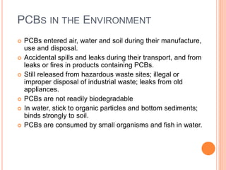 PCBS IN THE ENVIRONMENT
 PCBs entered air, water and soil during their manufacture,
use and disposal.
 Accidental spills and leaks during their transport, and from
leaks or fires in products containing PCBs.
 Still released from hazardous waste sites; illegal or
improper disposal of industrial waste; leaks from old
appliances.
 PCBs are not readily biodegradable
 In water, stick to organic particles and bottom sediments;
binds strongly to soil.
 PCBs are consumed by small organisms and fish in water.
 