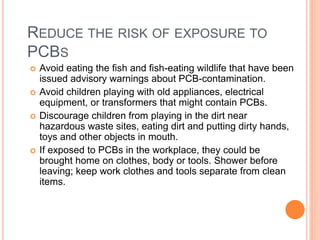 REDUCE THE RISK OF EXPOSURE TO
PCBS
 Avoid eating the fish and fish-eating wildlife that have been
issued advisory warnings about PCB-contamination.
 Avoid children playing with old appliances, electrical
equipment, or transformers that might contain PCBs.
 Discourage children from playing in the dirt near
hazardous waste sites, eating dirt and putting dirty hands,
toys and other objects in mouth.
 If exposed to PCBs in the workplace, they could be
brought home on clothes, body or tools. Shower before
leaving; keep work clothes and tools separate from clean
items.
 