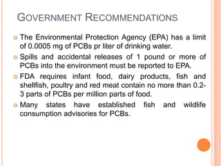 GOVERNMENT RECOMMENDATIONS
 The Environmental Protection Agency (EPA) has a limit
of 0.0005 mg of PCBs pr liter of drinking water.
 Spills and accidental releases of 1 pound or more of
PCBs into the environment must be reported to EPA.
 FDA requires infant food, dairy products, fish and
shellfish, poultry and red meat contain no more than 0.2-
3 parts of PCBs per million parts of food.
 Many states have established fish and wildlife
consumption advisories for PCBs.
 