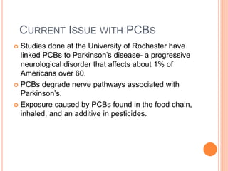 CURRENT ISSUE WITH PCBS
 Studies done at the University of Rochester have
linked PCBs to Parkinson’s disease- a progressive
neurological disorder that affects about 1% of
Americans over 60.
 PCBs degrade nerve pathways associated with
Parkinson’s.
 Exposure caused by PCBs found in the food chain,
inhaled, and an additive in pesticides.
 