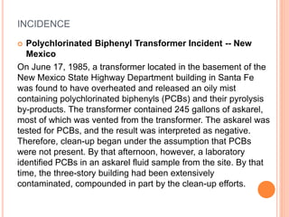 INCIDENCE
 Polychlorinated Biphenyl Transformer Incident -- New
Mexico
On June 17, 1985, a transformer located in the basement of the
New Mexico State Highway Department building in Santa Fe
was found to have overheated and released an oily mist
containing polychlorinated biphenyls (PCBs) and their pyrolysis
by-products. The transformer contained 245 gallons of askarel,
most of which was vented from the transformer. The askarel was
tested for PCBs, and the result was interpreted as negative.
Therefore, clean-up began under the assumption that PCBs
were not present. By that afternoon, however, a laboratory
identified PCBs in an askarel fluid sample from the site. By that
time, the three-story building had been extensively
contaminated, compounded in part by the clean-up efforts.
 