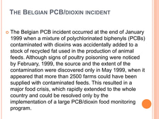 THE BELGIAN PCB/DIOXIN INCIDENT
 The Belgian PCB incident occurred at the end of January
1999 when a mixture of polychlorinated biphenyls (PCBs)
contaminated with dioxins was accidentally added to a
stock of recycled fat used in the production of animal
feeds. Although signs of poultry poisoning were noticed
by February, 1999, the source and the extent of the
contamination were discovered only in May 1999, when it
appeared that more than 2500 farms could have been
supplied with contaminated feeds. This resulted in a
major food crisis, which rapidly extended to the whole
country and could be resolved only by the
implementation of a large PCB/dioxin food monitoring
program.
 