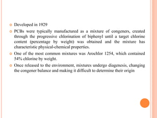  Developed in 1929
 PCBs were typically manufactured as a mixture of congeners, created
through the progressive chlorination of biphenyl until a target chlorine
content (percentage by weight) was obtained and the mixture has
characteristic physical-chemical properties.
 One of the most common mixtures was Arochlor 1254, which contained
54% chlorine by weight.
 Once released to the environment, mixtures undergo diagenesis, changing
the congener balance and making it difficult to determine their origin
 