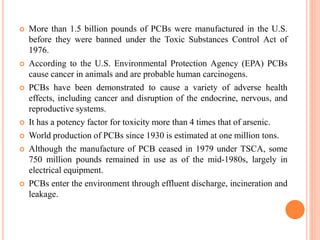  More than 1.5 billion pounds of PCBs were manufactured in the U.S.
before they were banned under the Toxic Substances Control Act of
1976.
 According to the U.S. Environmental Protection Agency (EPA) PCBs
cause cancer in animals and are probable human carcinogens.
 PCBs have been demonstrated to cause a variety of adverse health
effects, including cancer and disruption of the endocrine, nervous, and
reproductive systems.
 It has a potency factor for toxicity more than 4 times that of arsenic.
 World production of PCBs since 1930 is estimated at one million tons.
 Although the manufacture of PCB ceased in 1979 under TSCA, some
750 million pounds remained in use as of the mid-1980s, largely in
electrical equipment.
 PCBs enter the environment through effluent discharge, incineration and
leakage.
 