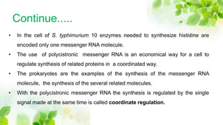 Continue.....
• In the cell of S. typhimurium 10 enzymes needed to synthesize histidine are
encoded only one messenger RNA molecule.
• The use of polycistronic messenger RNA is an economical way for a cell to
regulate synthesis of related proteins in a coordinated way.
• The prokaryotes are the examples of the synthesis of the messenger RNA
molecule, the synthesis of the several related molecules.
• With the polycistronic messenger RNA the synthesis is regulated by the single
signal made at the same time is called coordinate regulation.
 