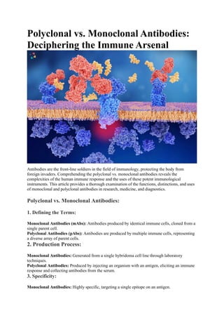 Polyclonal vs. Monoclonal Antibodies:
Deciphering the Immune Arsenal
Antibodies are the front-line soldiers in the field of immunology, protecting the body from
foreign invaders. Comprehending the polyclonal vs. monoclonal antibodies reveals the
complexities of the human immune response and the uses of these potent immunological
instruments. This article provides a thorough examination of the functions, distinctions, and uses
of monoclonal and polyclonal antibodies in research, medicine, and diagnostics.
Polyclonal vs. Monoclonal Antibodies:
1. Defining the Terms:
Monoclonal Antibodies (mAbs): Antibodies produced by identical immune cells, cloned from a
single parent cell.
Polyclonal Antibodies (pAbs): Antibodies are produced by multiple immune cells, representing
a diverse array of parent cells.
2. Production Process:
Monoclonal Antibodies: Generated from a single hybridoma cell line through laboratory
techniques.
Polyclonal Antibodies: Produced by injecting an organism with an antigen, eliciting an immune
response and collecting antibodies from the serum.
3. Specificity:
Monoclonal Antibodies: Highly specific, targeting a single epitope on an antigen.
 