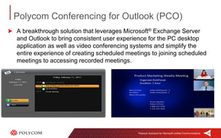Polycom Conferencing for Outlook (PCO)
A breakthrough solution that leverages Microsoft® Exchange Server
and Outlook to bring consistent user experience for the PC desktop
application as well as video conferencing systems and simplify the
entire experience of creating scheduled meetings to joining scheduled
meetings to accessing recorded meetings.




                                            Polycom Solutions for Microsoft Unified Communications   19
 