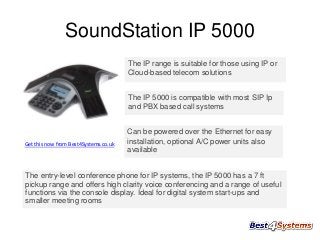 SoundStation IP 5000
The IP range is suitable for those using IP or
Cloud-based telecom solutions
The IP 5000 is compatible with most SIP Ip
and PBX based call systems

Get this now from Best4Systems.co.uk

Can be powered over the Ethernet for easy
installation, optional A/C power units also
available

The entry-level conference phone for IP systems, the IP 5000 has a 7 ft
pickup range and offers high clarity voice conferencing and a range of useful
functions via the console display. Ideal for digital system start-ups and
smaller meeting rooms

 