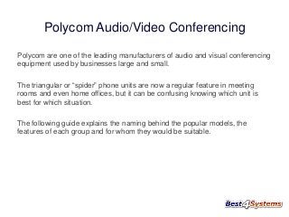 Polycom Audio/Video Conferencing
Polycom are one of the leading manufacturers of audio and visual conferencing
equipment used by businesses large and small.
The triangular or “spider” phone units are now a regular feature in meeting
rooms and even home offices, but it can be confusing knowing which unit is
best for which situation.
The following guide explains the naming behind the popular models, the
features of each group and for whom they would be suitable.

 