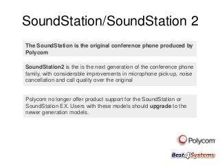 SoundStation/SoundStation 2
The SoundStation is the original conference phone produced by
Polycom

SoundStation2 is the is the next generation of the conference phone
family, with considerable improvements in microphone pick-up, noise
cancellation and call quality over the original

Polycom no longer offer product support for the SoundStation or
SoundStation EX. Users with these models should upgrade to the
newer generation models.

 