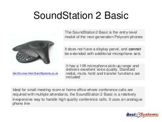 SoundStation 2 Basic
The SoundStation2 Basic is the entry-level
model of the next generation Polycom phones
It does not have a display panel, and cannot
be extended with additional microphone sets

Get this now from Best4Systems.co.uk

It has a 10ft microphone pick-up range and
delivers excellent voice quality. Standard
redial, mute, hold and transfer functions are
included

Ideal for small meeting room or home office where conference calls are
required with multiple attendants, the SoundStation 2 Basic is a relatively
inexpensive way to handle high quality conference calls. It uses an analogue
phone line

 