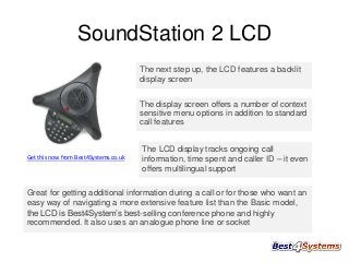 SoundStation 2 LCD
The next step up, the LCD features a backlit
display screen
The display screen offers a number of context
sensitive menu options in addition to standard
call features

Get this now from Best4Systems.co.uk

The LCD display tracks ongoing call
information, time spent and caller ID – it even
offers multilingual support

Great for getting additional information during a call or for those who want an
easy way of navigating a more extensive feature list than the Basic model,
the LCD is Best4System’s best-selling conference phone and highly
recommended. It also uses an analogue phone line or socket

 