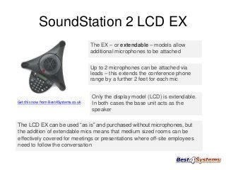 SoundStation 2 LCD EX
The EX – or extendable – models allow
additional microphones to be attached
Up to 2 microphones can be attached via
leads – this extends the conference phone
range by a further 2 feet for each mic

Get this now from Best4Systems.co.uk

Only the display model (LCD) is extendable.
In both cases the base unit acts as the
speaker

The LCD EX can be used “as is” and purchased without microphones, but
the addition of extendable mics means that medium sized rooms can be
effectively covered for meetings or presentations where off-site employees
need to follow the conversation

 