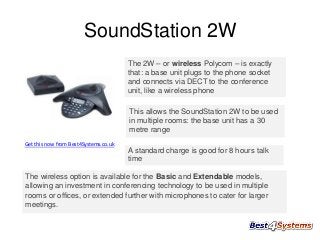 SoundStation 2W
The 2W – or wireless Polycom – is exactly
that: a base unit plugs to the phone socket
and connects via DECT to the conference
unit, like a wireless phone
This allows the SoundStation 2W to be used
in multiple rooms: the base unit has a 30
metre range
Get this now from Best4Systems.co.uk

A standard charge is good for 8 hours talk
time
The wireless option is available for the Basic and Extendable models,
allowing an investment in conferencing technology to be used in multiple
rooms or offices, or extended further with microphones to cater for larger
meetings.

 