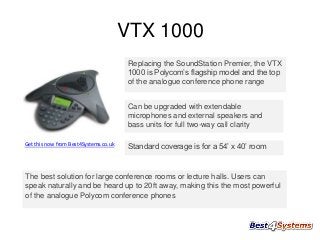 VTX 1000
Replacing the SoundStation Premier, the VTX
1000 is Polycom’s flagship model and the top
of the analogue conference phone range
Can be upgraded with extendable
microphones and external speakers and
bass units for full two-way call clarity
Get this now from Best4Systems.co.uk

Standard coverage is for a 54’ x 40’ room

The best solution for large conference rooms or lecture halls. Users can
speak naturally and be heard up to 20ft away, making this the most powerful
of the analogue Polycom conference phones

 